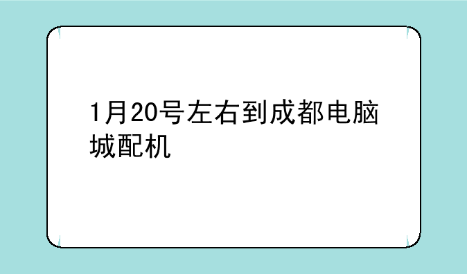 1月20号左右到成都电脑城配机