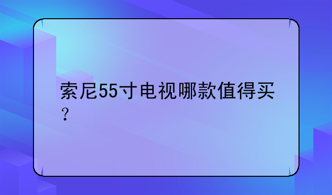 索尼55寸电视哪款值得买？