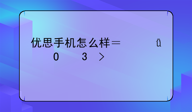 优思手机怎么样？深度体验及评测