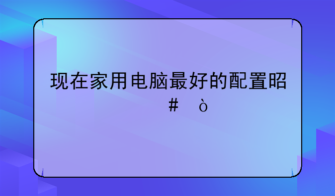 现在家用电脑最好的配置是什么？