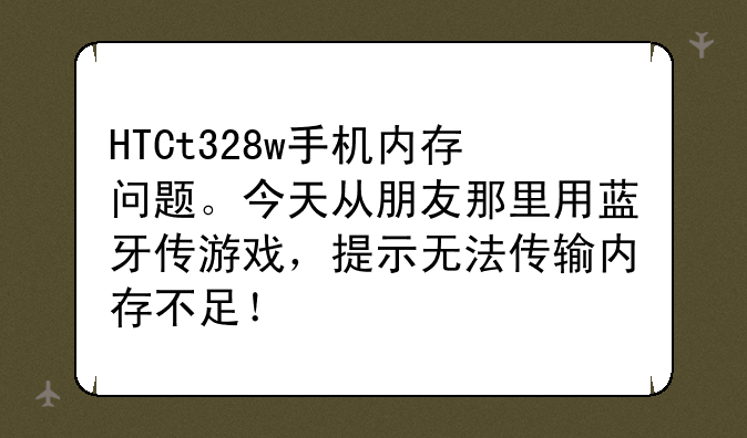 HTCt328w手机内存问题。今天从朋友那里用蓝牙传游戏，提示无法传输内存不足！