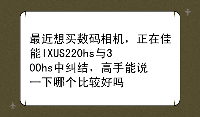 最近想买数码相机，正在佳能IXUS220hs与300hs中纠结，高手能说一下哪个比较好吗