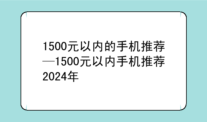 1500元以内的手机推荐—1500元以内手机推荐2024年