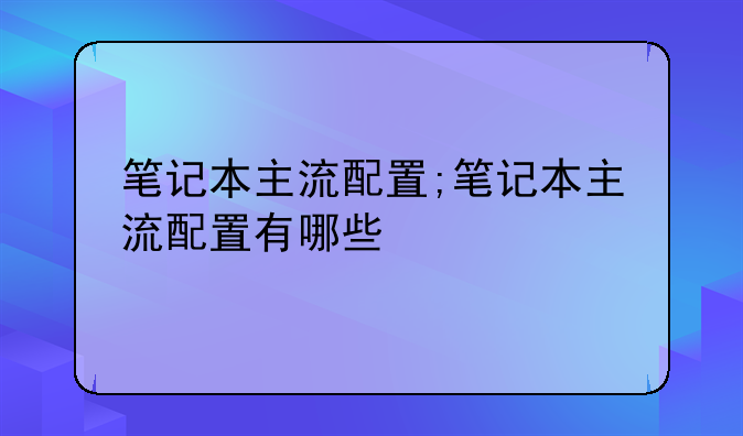 笔记本主流配置;笔记本主流配置有哪些
