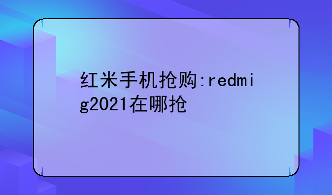 红米手机抢购:redmig2021在哪抢