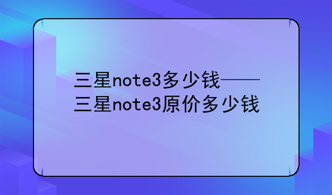 三星note3多少钱——三星note3原价多少钱