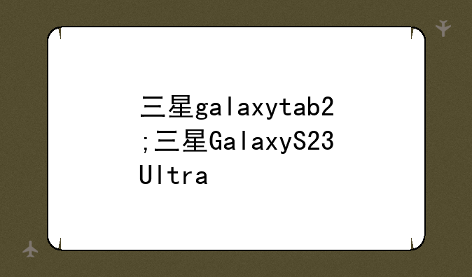 三星galaxytab2;三星GalaxyS23Ultra