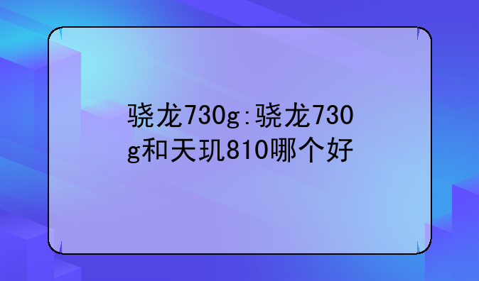 骁龙730g:骁龙730g和天玑810哪个好