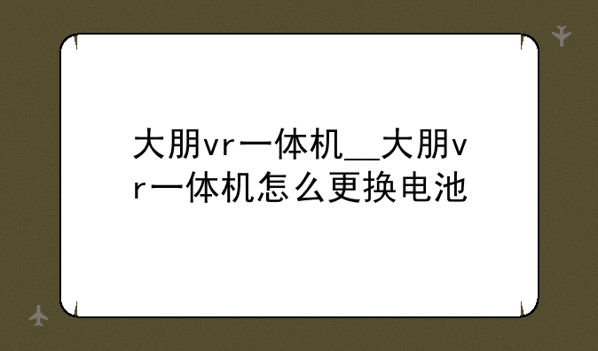 大朋vr一体机__大朋vr一体机怎么更换电池