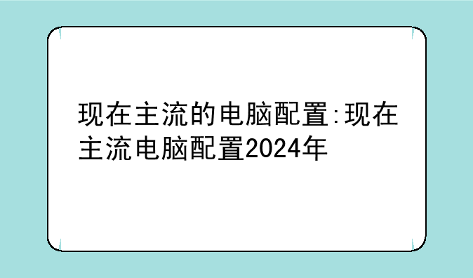 现在主流的电脑配置:现在主流电脑配置2024年