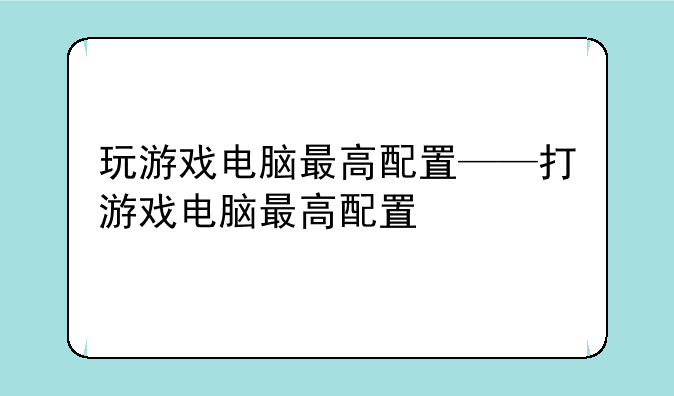 玩游戏电脑最高配置——打游戏电脑最高配置