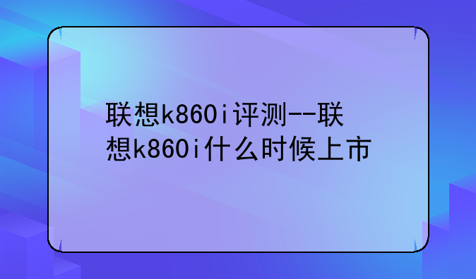 联想k860i评测--联想k860i什么时候上市