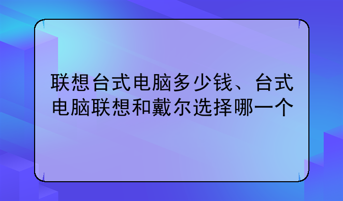 联想台式电脑多少钱、台式电脑联想和戴尔选择哪一个