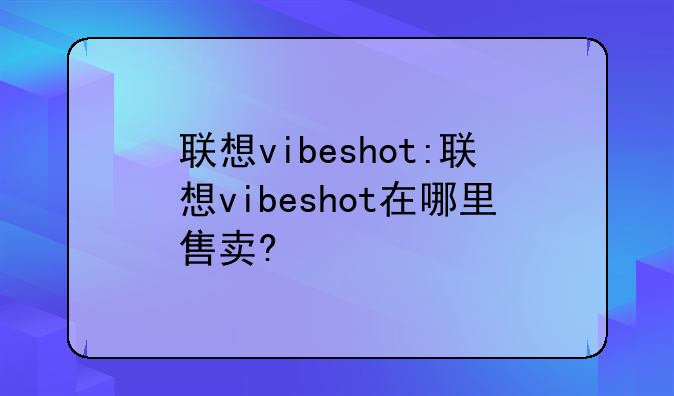 联想vibeshot:联想vibeshot在哪里售卖?