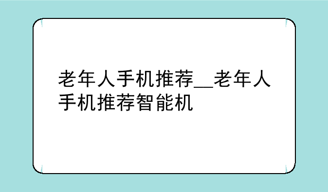 老年人手机推荐__老年人手机推荐智能机