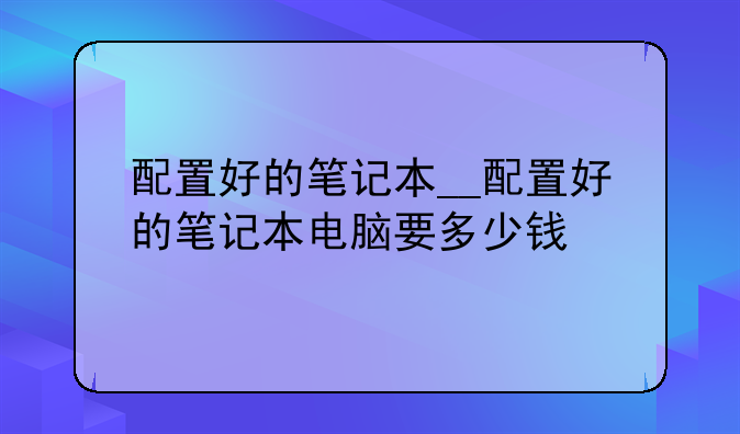 配置好的笔记本__配置好的笔记本电脑要多少钱