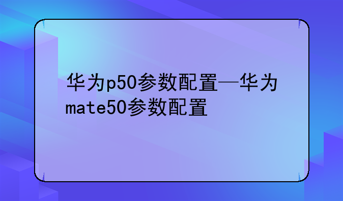 华为p50参数配置—华为mate50参数配置