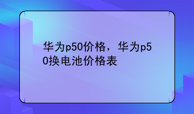 华为p50价格，华为p50换电池价格表