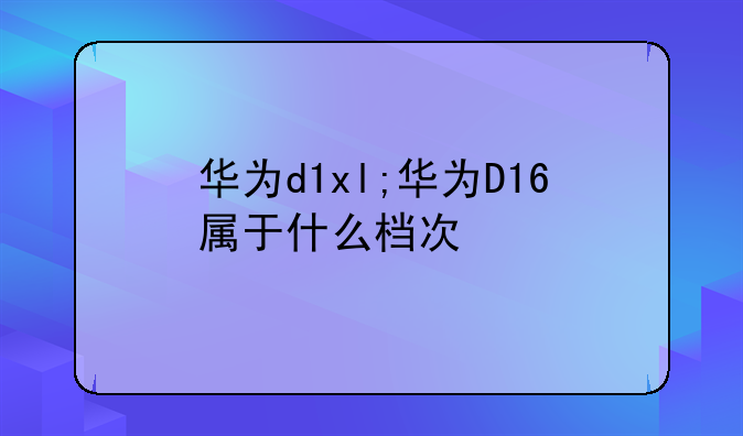 华为d1xl;华为D16属于什么档次