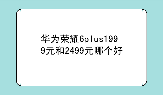 华为荣耀6plus1999元和2499元哪个好