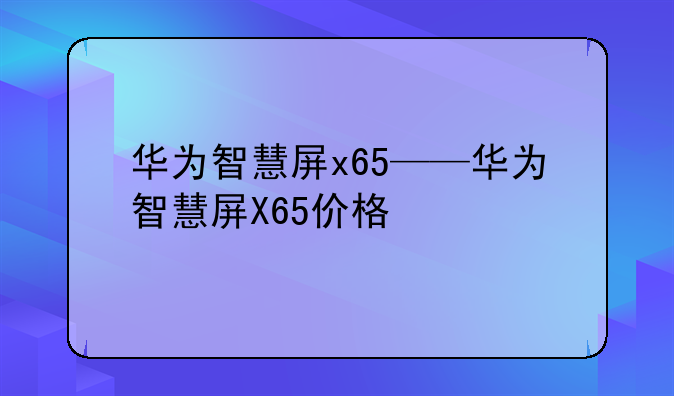 华为智慧屏x65——华为智慧屏X65价格