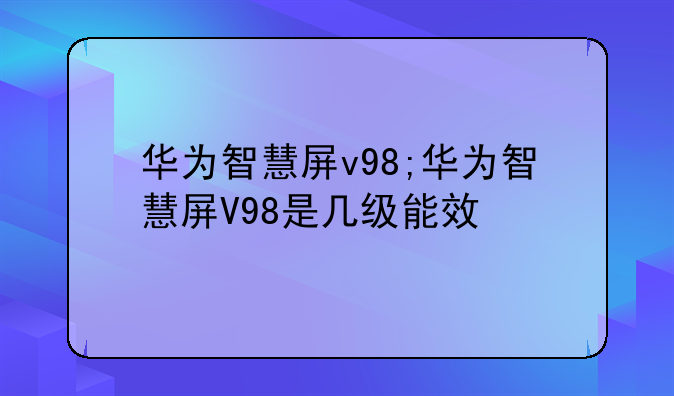 华为智慧屏v98;华为智慧屏V98是几级能效