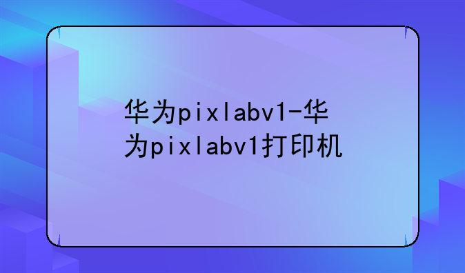 华为pixlabv1-华为pixlabv1打印机