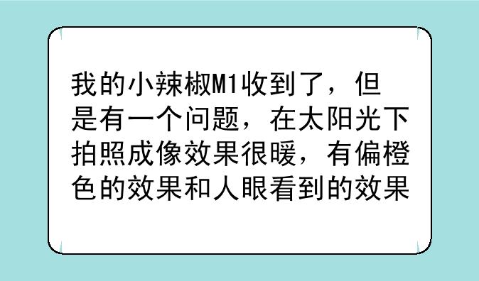 我的小辣椒M1收到了，但是有一个问题，在太阳光下拍照成像效果很暖，有偏橙色的效果和人眼看到的效果不同